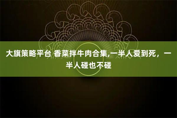 大旗策略平台 香菜拌牛肉合集,一半人爱到死，一半人碰也不碰