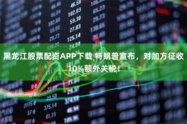 黑龙江股票配资APP下载 特朗普宣布，对加方征收10%额外关税！