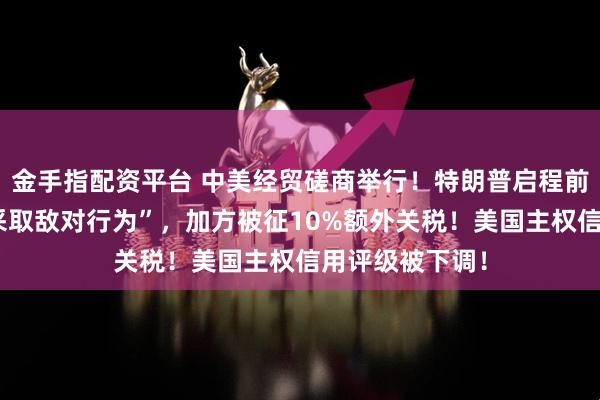 金手指配资平台 中美经贸磋商举行！特朗普启程前往东南亚！“采取敌对行为”，加方被征10%额外关税！美国主权信用评级被下调！