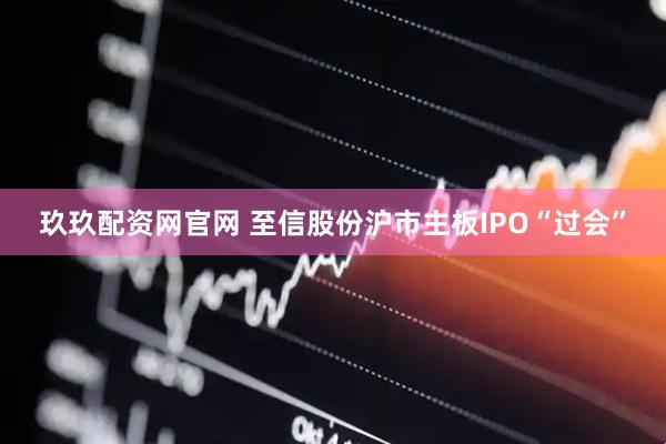 玖玖配资网官网 至信股份沪市主板IPO“过会”