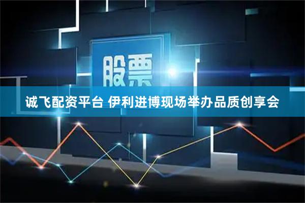 诚飞配资平台 伊利进博现场举办品质创享会