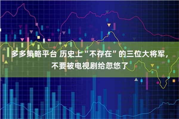 多多策略平台 历史上“不存在”的三位大将军，不要被电视剧给忽悠了