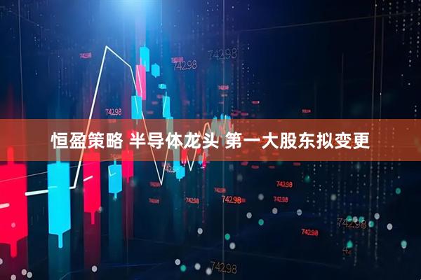 恒盈策略 半导体龙头 第一大股东拟变更