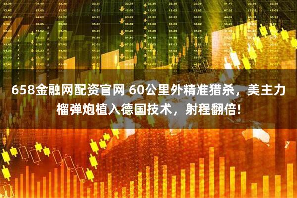 658金融网配资官网 60公里外精准猎杀，美主力榴弹炮植入德国技术，射程翻倍!