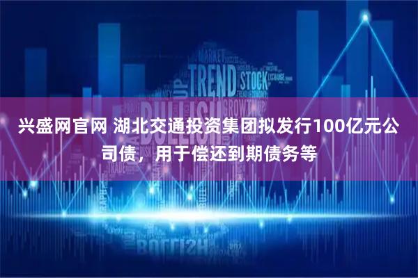 兴盛网官网 湖北交通投资集团拟发行100亿元公司债，用于偿还到期债务等