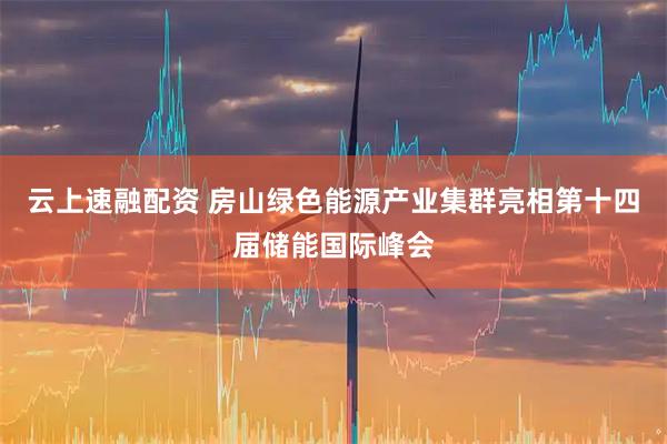 云上速融配资 房山绿色能源产业集群亮相第十四届储能国际峰会