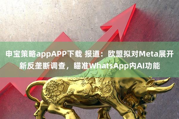 申宝策略appAPP下载 报道：欧盟拟对Meta展开新反垄断调查，瞄准WhatsApp内AI功能