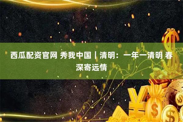 西瓜配资官网 秀我中国｜清明：一年一清明 春深寄远情