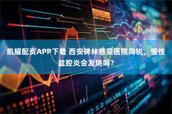 凯耀配资APP下载 西安碑林慈爱医院陶锐，慢性盆腔炎会发烧吗？