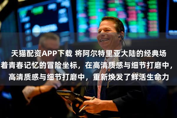 天猫配资APP下载 将阿尔特里亚大陆的经典场景逐一重制，那些镌刻着青春记忆的冒险坐标，在高清质感与细节打磨中，重新焕发了鲜活生命力