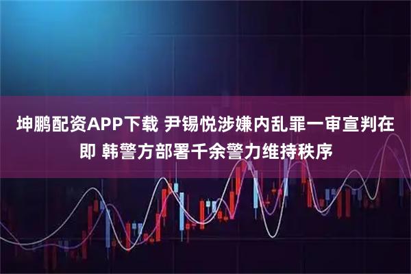 坤鹏配资APP下载 尹锡悦涉嫌内乱罪一审宣判在即 韩警方部署千余警力维持秩序