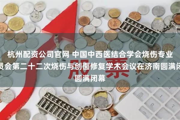 杭州配资公司官网 中国中西医结合学会烧伤专业委员会第二十二次烧伤与创面修复学术会议在济南圆满闭幕